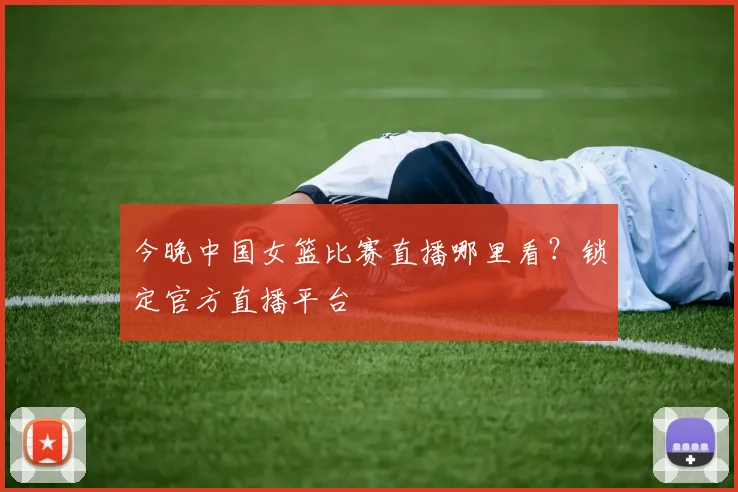 今晚中国女篮比赛直播哪里看？锁定官方直播平台