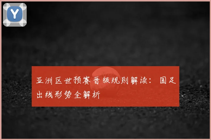 亚洲区世预赛晋级规则解读:国足出线形势全解析