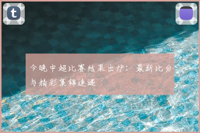 今晚中超比赛结果出炉：最新比分与精彩集锦速递