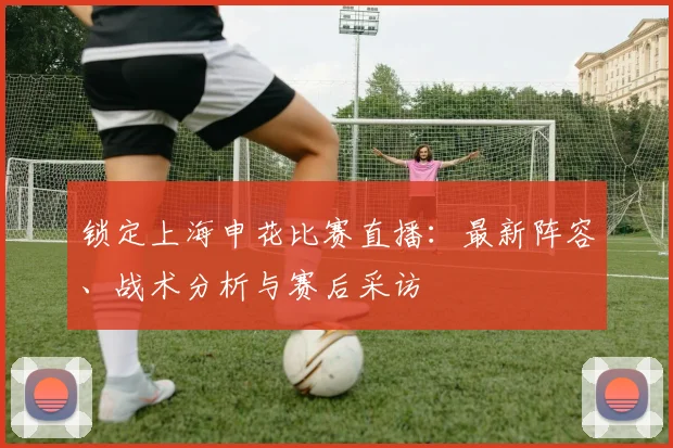 锁定上海申花比赛直播：最新阵容、战术分析与赛后采访