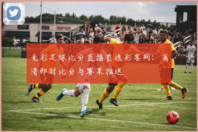 竞彩足球比分直播首选彩客网：高清即时比分与赛果推送