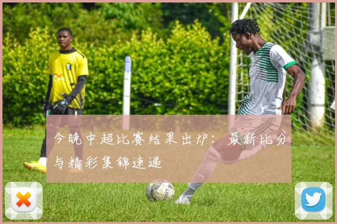 今晚中超比赛结果出炉：最新比分与精彩集锦速递
